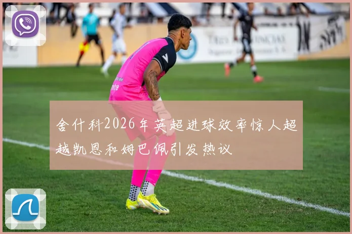 舍什科2026年英超进球效率惊人超越凯恩和姆巴佩引发热议