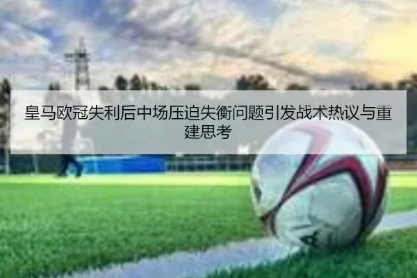 皇马欧冠失利后中场压迫失衡问题引发战术热议与重建思考
